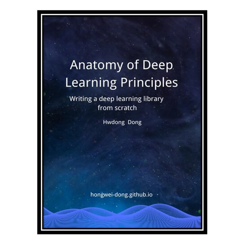 کتاب Anatomy of Deep Learning Principles: Writing a Deep Learning Library from Scratch اثر Hongwei Dong انتشارات مؤلفین طلایی