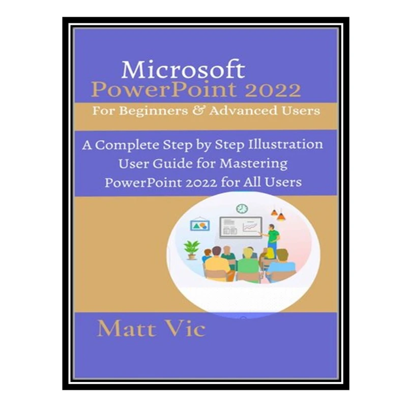 کتاب Microsoft PowerPoint 2022 for Beginners & Advanced Users: A Complete Step by Step Illustration User Guide for Mastering PowerPoint 2022 for All Users اثر Matt Vic انتشارات مؤلفین طلایی
