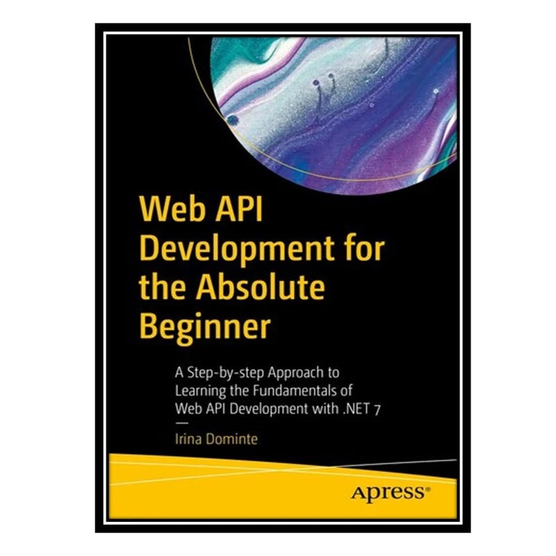 کتاب Web API Development for the Absolute Beginner : A Step-by-step Approach to Learning the Fundamentals of Web API Development with .NET 7 اثر Irina Dominte انتشارات مؤلفین طلایی