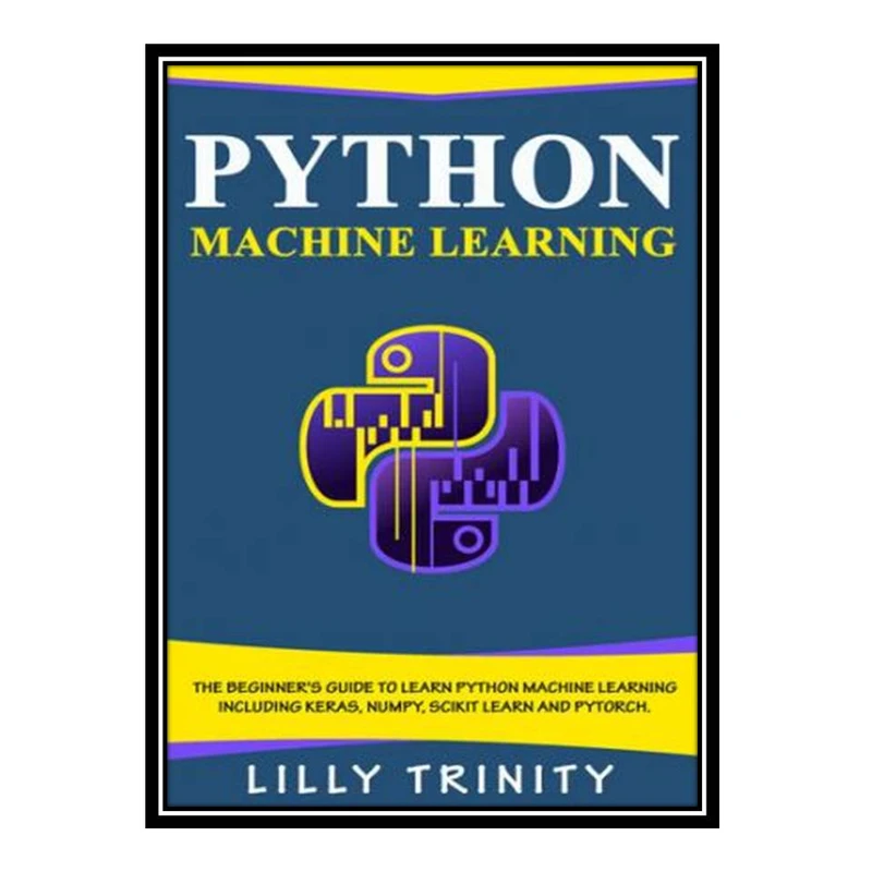 کتاب Python Machine Learning: The Beginner's Guide To Learn Python Machine Learning Including Keras, Numpy, Scikit Learn and PyTorch. اثر Lilly Trinity انتشارات مؤلفین طلایی