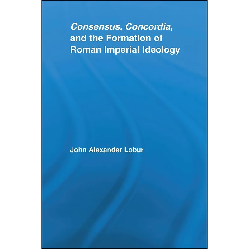 کتاب Consensus, Concordia and the Formation of Roman Imperial Ideology  اثر John Alexander Lobur انتشارات تازه ها