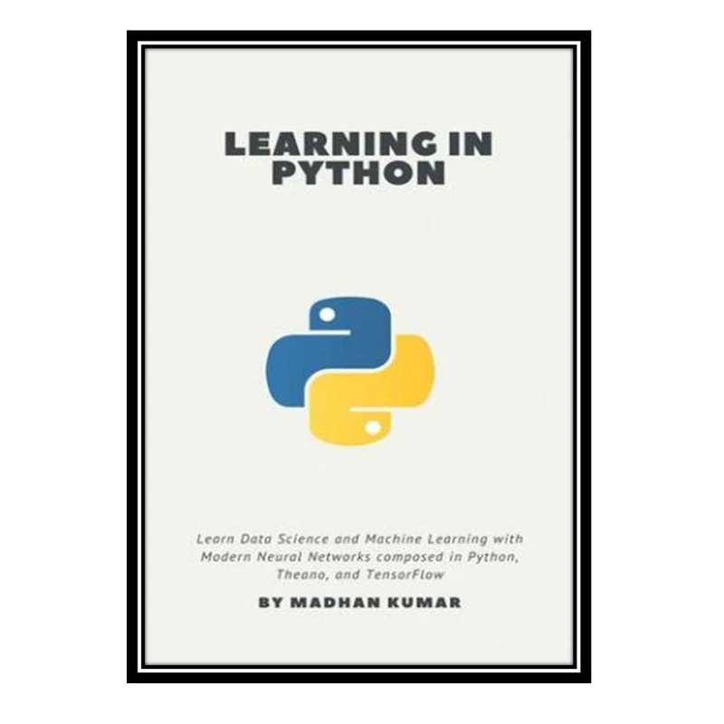 کتاب Learning in Python: Learn Data Science and Machine Learning with Modern Neural Networks composed in Python, Theano, and TensorFlow اثر MADHAN KUMAR انتشارات مؤلفین طلایی