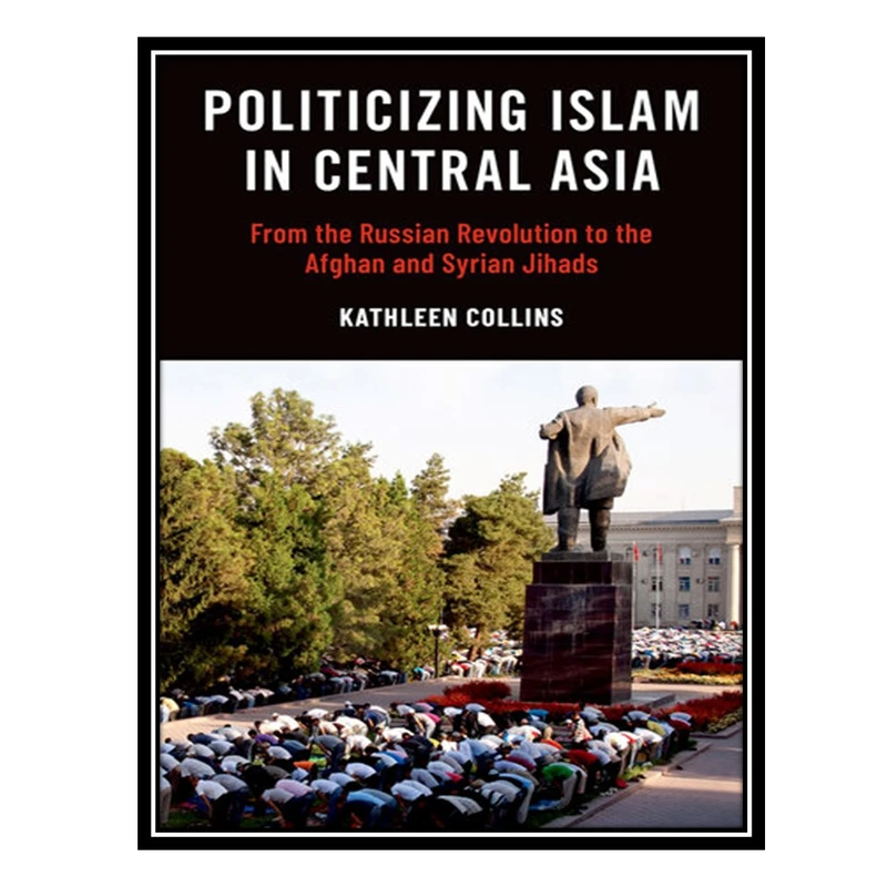 کتاب Politicizing Islam in Central Asia : From the Russian Revolution to the Afghan and Syrian Jihads اثر Kathleen Collins انتشارات مؤلفین طلایی