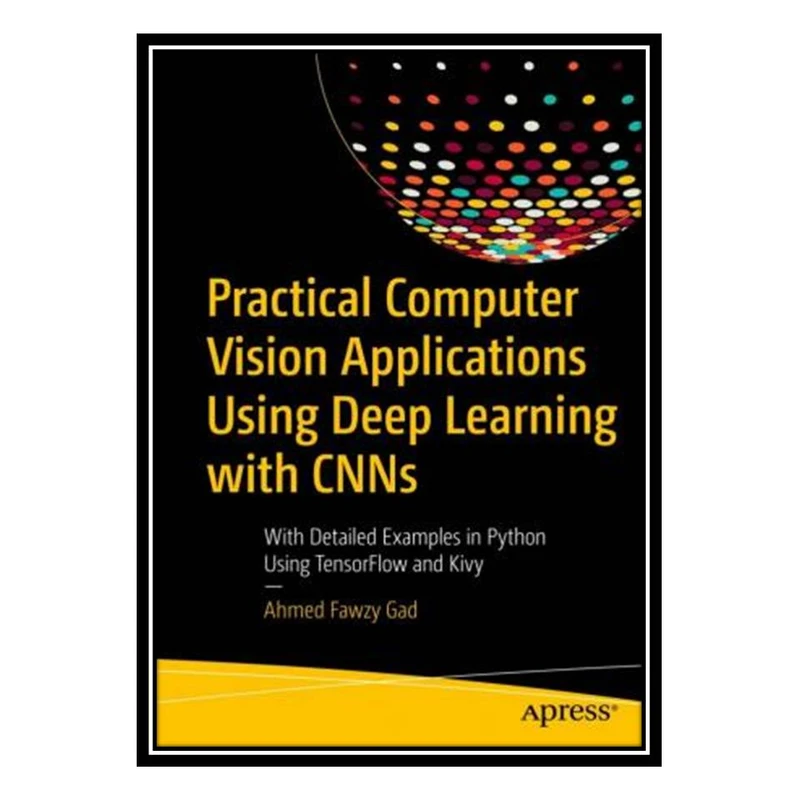 کتاب Practical Computer Vision Applications Using Deep Learning with CNNs: With Detailed Examples in Python Using TensorFlow and Kivy اثر Ahmed Fawzy Gad انتشارات مؤلفین طلایی