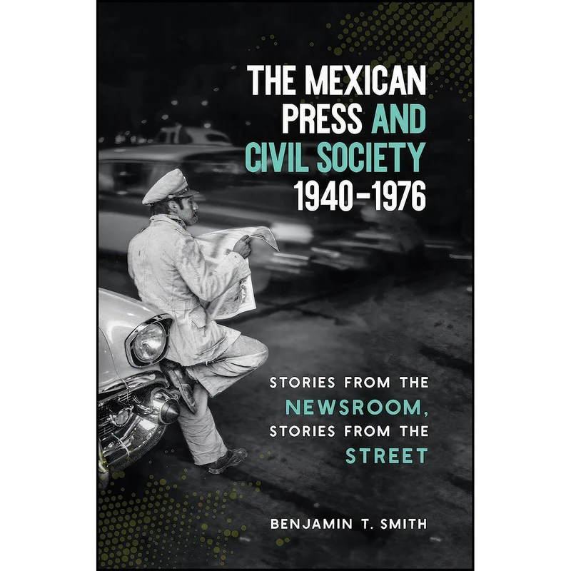 کتاب The Mexican Press and Civil Society, 1940-1976 اثر Benjamin T. Smith انتشارات The University of North Carolina Press